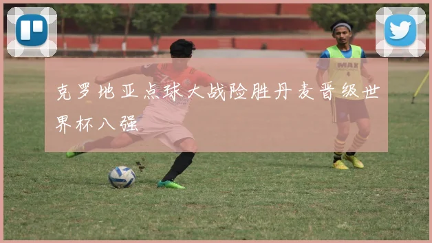 克罗地亚点球大战险胜丹麦晋级世界杯八强