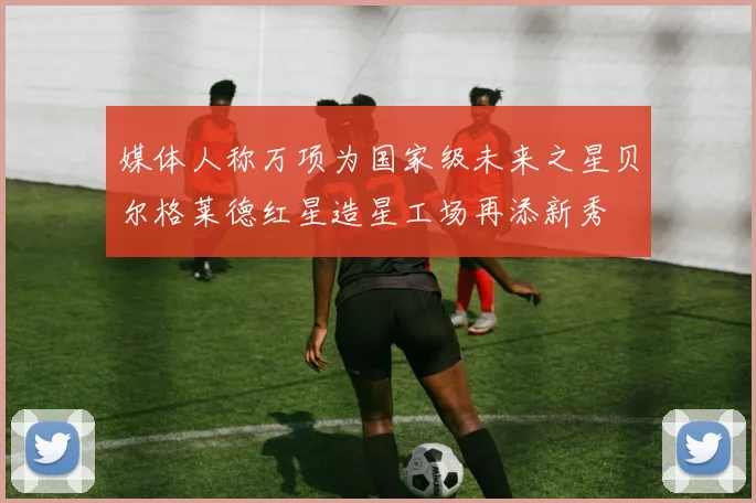 媒体人称万项为国家级未来之星贝尔格莱德红星造星工场再添新秀