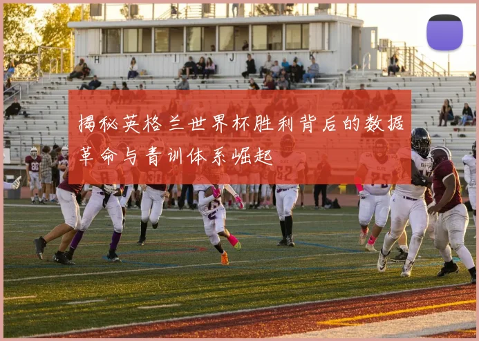 揭秘英格兰世界杯胜利背后的数据革命与青训体系崛起