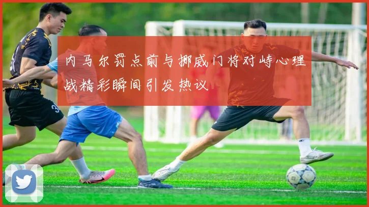 内马尔罚点前与挪威门将对峙心理战精彩瞬间引发热议