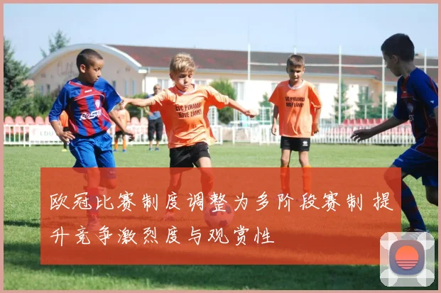 欧冠比赛制度调整为多阶段赛制 提升竞争激烈度与观赏性