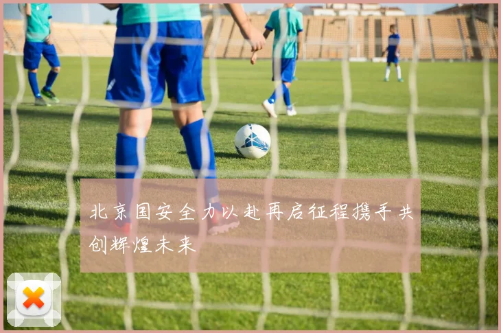 北京国安全力以赴再启征程携手共创辉煌未来