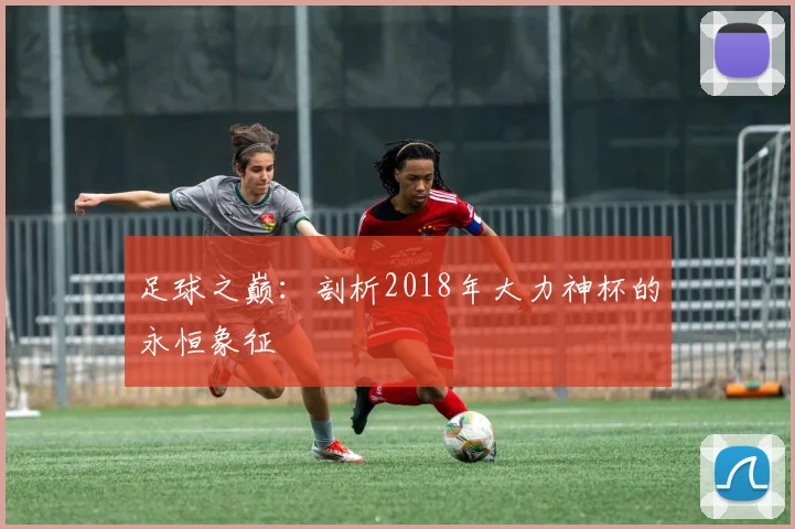 足球之巅:剖析2018年大力神杯的永恒象征