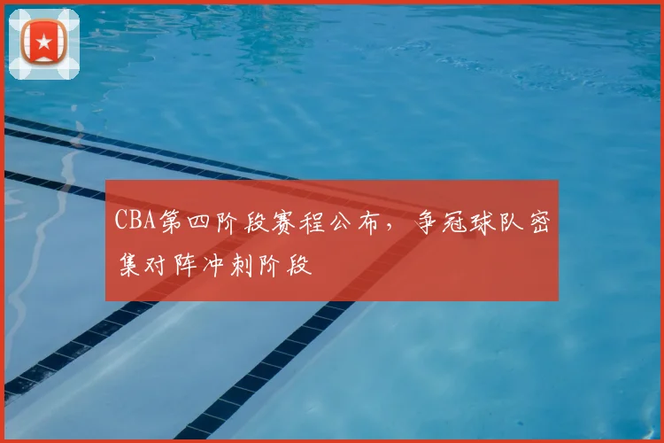 CBA第四阶段赛程公布,争冠球队密集对阵冲刺阶段