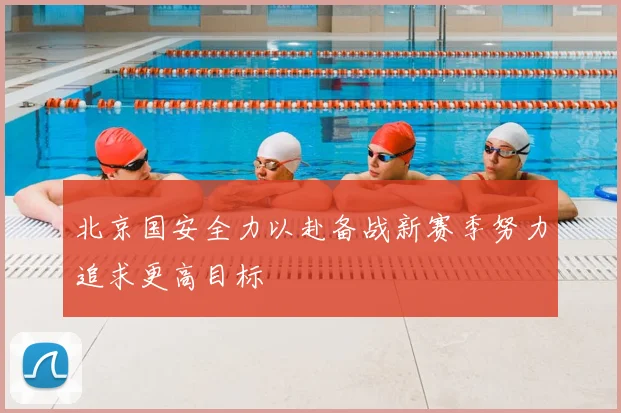 北京国安全力以赴备战新赛季努力追求更高目标