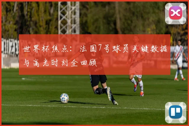 世界杯焦点:法国7号球员关键数据与高光时刻全回顾