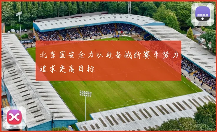 北京国安全力以赴备战新赛季努力追求更高目标