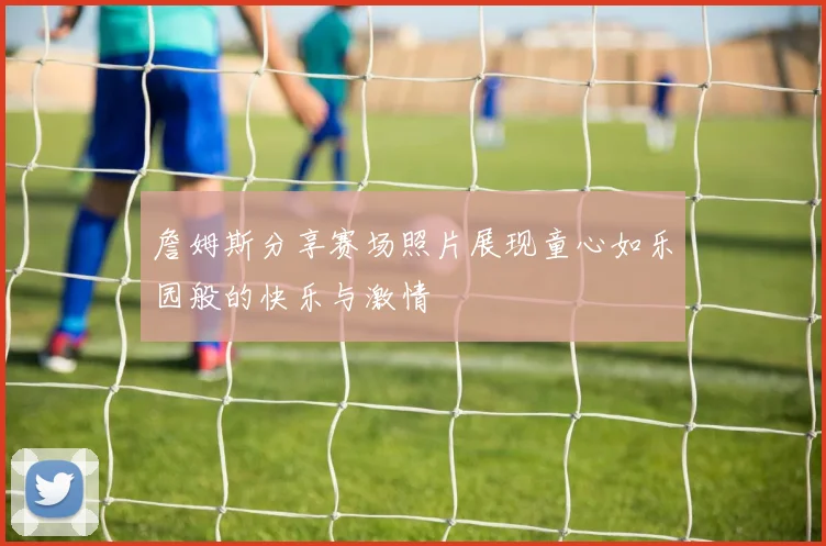 詹姆斯分享赛场照片展现童心如乐园般的快乐与激情