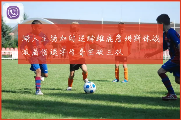 湖人主场加时逆转雄鹿詹姆斯休战浓眉伤退字母哥空砍三双