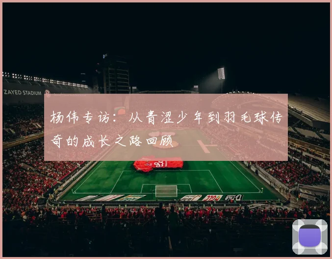 杨伟专访:从青涩少年到羽毛球传奇的成长之路回顾